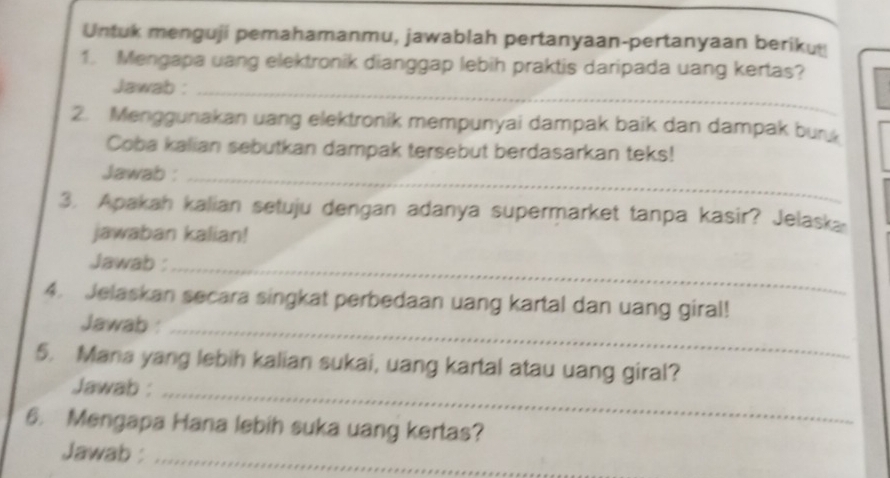 Untuk menguji pemahamanmu, jawablah pertanyaan-pertanyaan beriku 
1. Mengapa uang elektronik dianggap lebih praktis daripada uang kertas? 
Jawab :_ 
2. Menggunakan uang elektronik mempunyai dampak baik dan dampak bur 
Coba kalian sebutkan dampak tersebut berdasarkan teks! 
Jawab :_ 
3. Apakah kalian setuju dengan adanya supermarket tanpa kasir? Jelask 
jawaban kalian! 
Jawab :_ 
4. Jelaskan secara singkat perbedaan uang kartal dan uang giral! 
Jawab :_ 
5. Mana yang lebih kalian sukai, uang kartal atau uang giral? 
Jawab :_ 
6. Mengapa Hana lebih suka uang kertas? 
Jawab :_