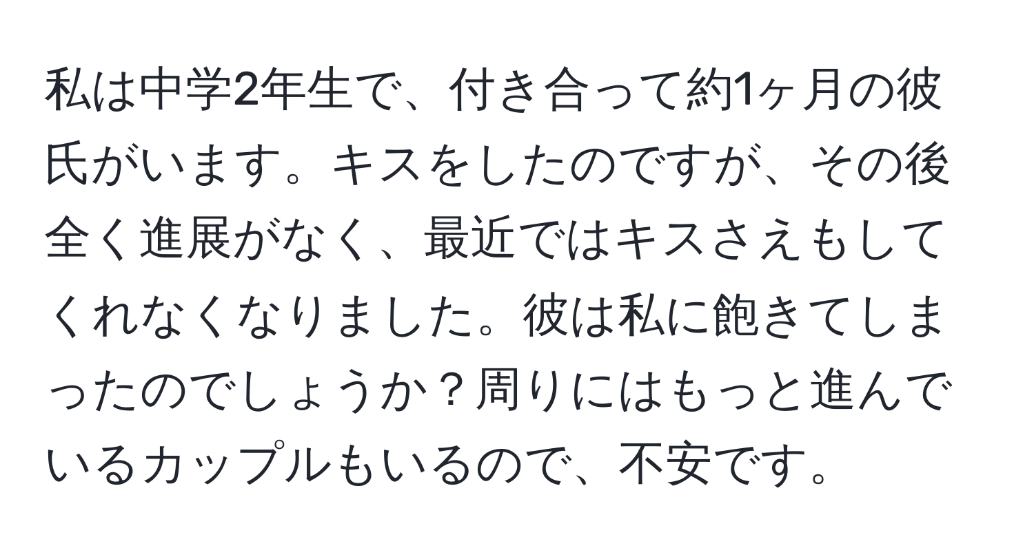 私は中学2年生で、付き合って約1ヶ月の彼氏がいます。キスをしたのですが、その後全く進展がなく、最近ではキスさえもしてくれなくなりました。彼は私に飽きてしまったのでしょうか？周りにはもっと進んでいるカップルもいるので、不安です。