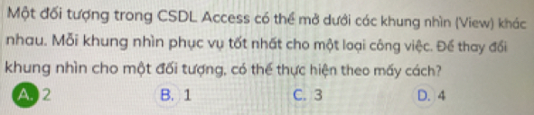 Một đối tượng trong CSDL Access có thể mở dưới các khung nhìn (View) khác
nhau. Mỗi khung nhìn phục vụ tốt nhất cho một loại công việc. Để thay đổi
khung nhìn cho một đối tượng, có thể thực hiện theo mấy cách?
A. 2 B. 1 C. 3 D. 4