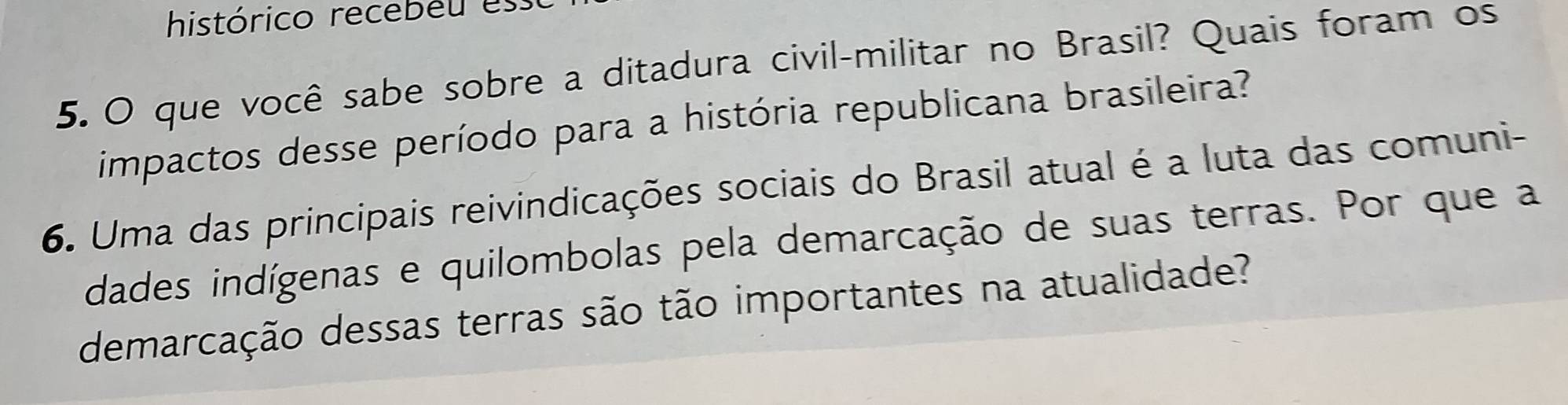 histórico recebéu es 
5. O que você sabe sobre a ditadura civil-militar no Brasil? Quais foram os 
impactos desse período para a história republicana brasileira? 
6. Uma das principais reivindicações sociais do Brasil atual é a luta das comuni- 
dades indígenas e quilombolas pela demarcação de suas terras. Por que a 
demarcação dessas terras são tão importantes na atualidade?