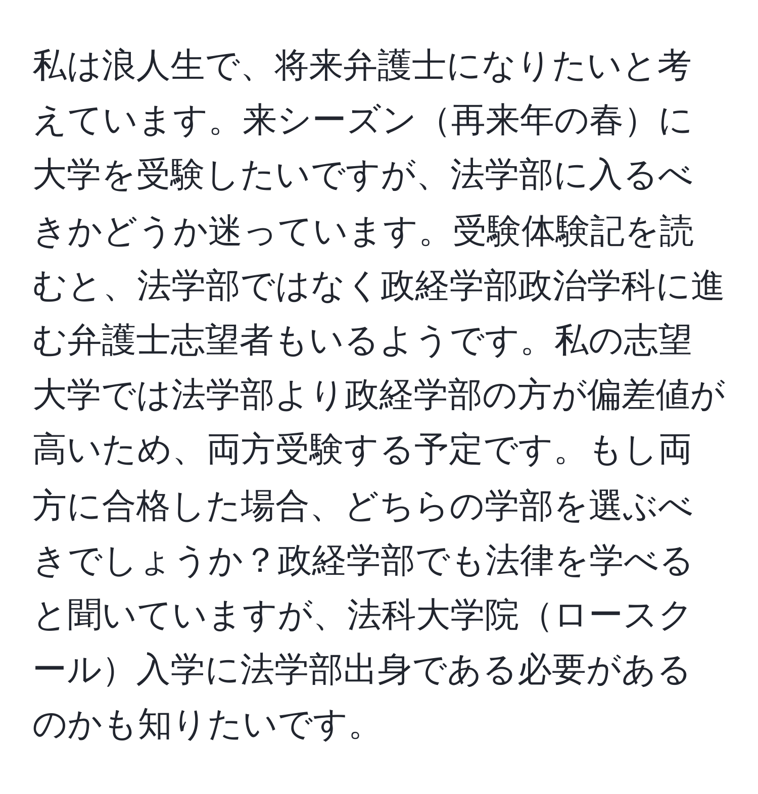 私は浪人生で、将来弁護士になりたいと考えています。来シーズン再来年の春に大学を受験したいですが、法学部に入るべきかどうか迷っています。受験体験記を読むと、法学部ではなく政経学部政治学科に進む弁護士志望者もいるようです。私の志望大学では法学部より政経学部の方が偏差値が高いため、両方受験する予定です。もし両方に合格した場合、どちらの学部を選ぶべきでしょうか？政経学部でも法律を学べると聞いていますが、法科大学院ロースクール入学に法学部出身である必要があるのかも知りたいです。