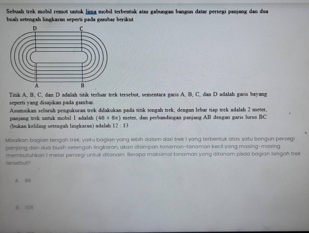 Sebuah trek mobil remot untuk lima mobil terbentuk atas gabungan bangun datar persegi panjang dan dua
buah setengah lingkaran seperti pada gambar berikut
Titik A, B, C, dan D adalah titik terluar trek tersebut, sementara garis A, B, C, dan D adalah garis bayang
seperti yang disajikan pada gambar.
Asumsikan seluruh pengukuran trek dilakukan pada titik tengah trek, dengan lebar tiap trek adalah 2 meter,
panjang trek untuk mobil 1 adalah (48+8π ) meter, dan perbandingan panjang AB dengan garis lurus BC
(bukan keliling setengah lingkaran) adalah 12:13
Misalkan bagian tengah trek, yaitu bagian yang lebih dalam dari trek 1 yang terbentuk atas satu bangun persegi 
panjang dan dua buah setengah lingkaran, akan disimpan tanaman-tanaman kecil yang masing-masing
membutuhkan 1 meter persegi untuk ditanam. Berapa maksimal tanaman yang ditanam pada bagian tengah trek
tersebut?
A. 96
B. 108