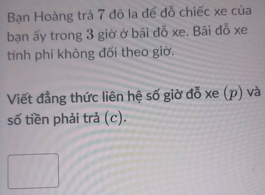 Bạn Hoàng trả 7 đô la để đỗ chiếc xe của 
bạn ấy trong 3 giờ ở bãi đỗ xe. Bãi đỗ xe 
tính phí không đổi theo giờ. 
Viết đẳng thức liên hệ số giờ đỗ xe (p) và 
số tiền phải trả (c).