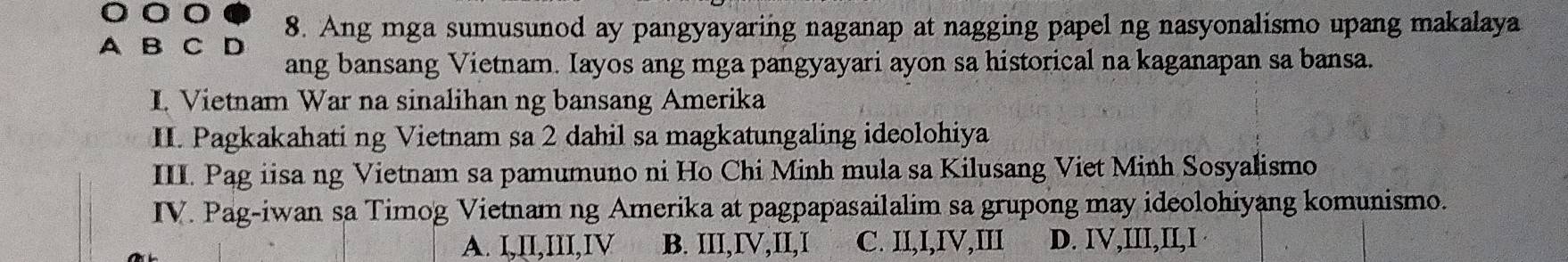 A B C D 8. Ang mga sumusunod ay pangyayaring naganap at nagging papel ng nasyonalismo upang makalaya
ang bansang Vietnam. Iayos ang mga pangyayari ayon sa historical na kaganapan sa bansa.
I. Vietnam War na sinalihan ng bansang Amerika
II. Pagkakahati ng Vietnam sa 2 dahil sa magkatungaling ideolohiya
III. Pag iisa ng Vietnam sa pamumuno ni Ho Chi Minh mula sa Kilusang Viet Minh Sosyalismo
IV. Pag-iwan sa Timog Vietnam ng Amerika at pagpapasailalim sa grupong may ideolohiyang komunismo.
A. I,II,III,IV B. III,IV,II,I C. II,I,IV,III D. IV,III,II,I