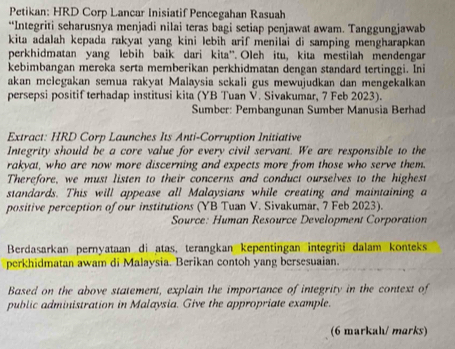 Petikan: HRD Corp Lancar Inisiatif Pencegahan Rasuah 
*“Integriti seharusnya menjadi nilai teras bagi setiap penjawat awam. Tanggungjawab 
kita adalah kepada rakyat yang kini lebih arif menilai di samping mengharapkan 
perkhidmatan yang lebih baik dari kita”. Oleh itu, kita mestilah mendengar 
kebimbangan mereka serta memberikan perkhidmatan dengan standard tertinggi. Ini 
akan mclegakan semua rakyat Malaysia sckali gus mewujudkan dan mengekalkan 
persepsi positif terhadap institusi kita (YB Tuan V. Sivakumar, 7 Feb 2023). 
Sumber: Pembangunan Sumber Manusia Berhad 
Extract: HRD Corp Launches Its Anti-Corruption Initiative 
Integrity should be a core value for every civil servant. We are responsible to the 
rakyat, who are now more discerning and expects more from those who serve them. 
Therefore, we must listen to their concerns and conduct ourselves to the highest 
standards. This will appease all Malaysians while creating and maintaining a 
positive perception of our institutions (YB Tuan V. Sivakumar, 7 Feb 2023). 
Source: Human Resource Development Corporation 
Berdasarkan pernyataan di atas, terangkan kepentingan integriti dalam konteks 
perkhidmatan awam di Malaysia. Berikan contoh yang bersesuaian. 
Based on the above statement, explain the importance of integrity in the context of 
public administration in Malaysia. Give the appropriate example. 
(6 markah/ marks)