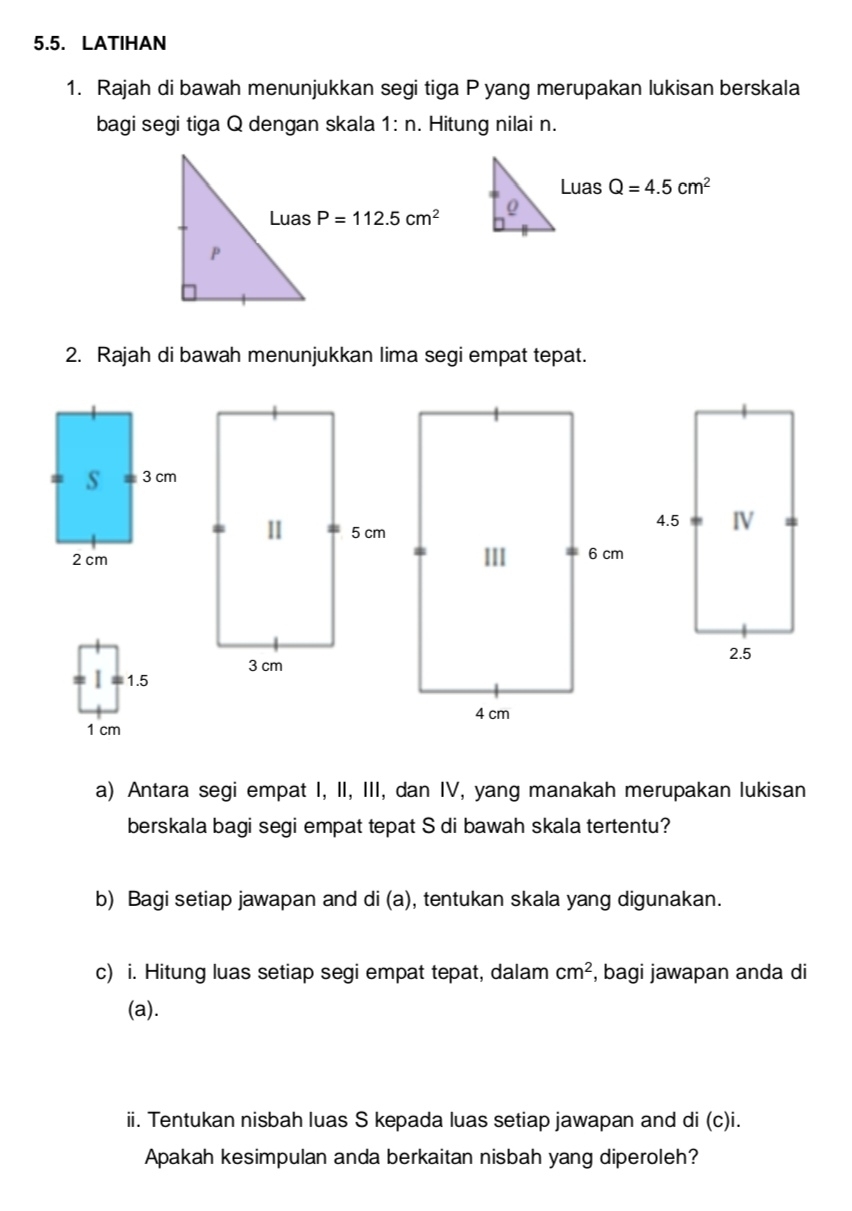 LATIHAN
1. Rajah di bawah menunjukkan segi tiga P yang merupakan lukisan berskala
bagi segi tiga Q dengan skala 1:n. Hitung nilai n.
Luas Q=4.5cm^2

2. Rajah di bawah menunjukkan lima segi empat tepat.
a) Antara segi empat I, II, III, dan IV, yang manakah merupakan lukisan
berskala bagi segi empat tepat S di bawah skala tertentu?
b) Bagi setiap jawapan and di (a), tentukan skala yang digunakan.
c) i. Hitung luas setiap segi empat tepat, dalam cm^2 , bagi jawapan anda di
(a).
ii. Tentukan nisbah luas S kepada luas setiap jawapan and di (c)i.
Apakah kesimpulan anda berkaitan nisbah yang diperoleh?