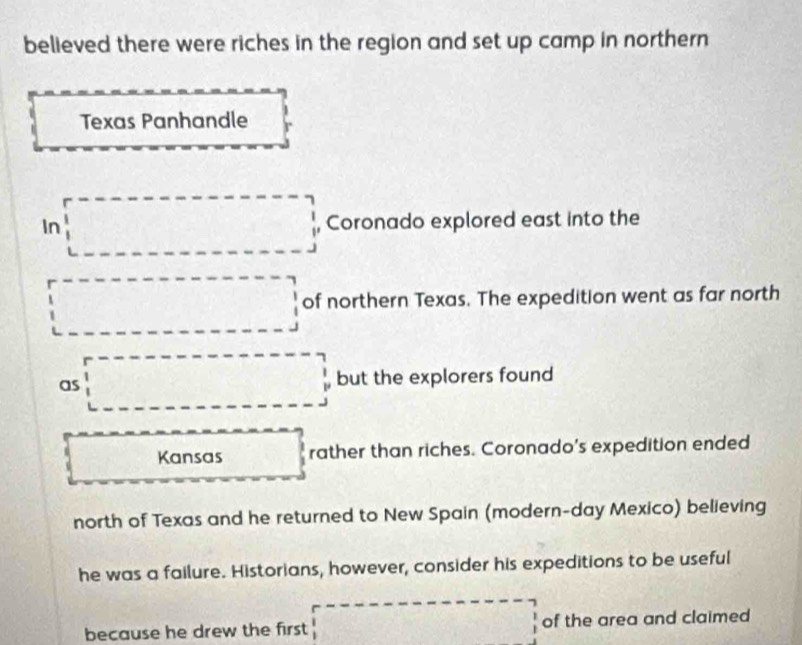 believed there were riches in the region and set up camp in northern 
Texas Panhandle 
Ir □ Coronado explored east into the 
□ of northern Texas. The expedition went as far north 
a □ but the explorers found
 1/2  Kansas □ rather than riches. Coronado’s expedition ended 
north of Texas and he returned to New Spain (modern-day Mexico) believing 
he was a failure. Historians, however, consider his expeditions to be useful 
because he drew the first ... of the area and claimed