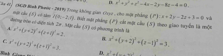 =0 D. x^2+y^2+z^2-4x-2y-8z-4=0. 
Câu 41) (SGD Bình Phước - 2019) Trong không gian Oxyz , cho mặt phẳng (P) : x+2y-2z+3=0 và
mặt cầu (S) có tâm I(0;-2;1). Biết mặt phẳng (P) cắt mặt cầu (S) theo giao tuyến là một
đường tròn có diện tích 2π. Mặt cầu (S) có phương trình là
A. x^2+(y+2)^2+(z+1)^2=2. B.
C. x^2+(y+2)^2+(z+1)^2=3. x^2+(y+2)^2+(z-1)^2=3.
Bình Gian
D. x^2+(y+2)^2