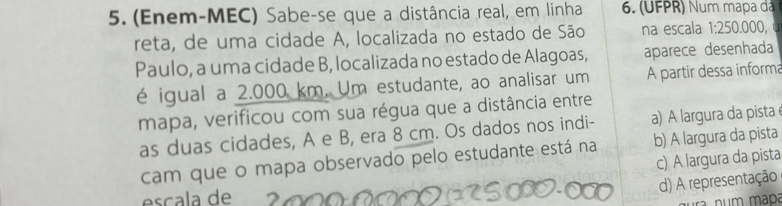 (Enem-MEC) Sabe-se que a distância real, em linha 6. (UFPR) Num mapa dá
reta, de uma cidade A, localizada no estado de São na escala 1:250 .000,
Paulo, a uma cidade B, localizada no estado de Alagoas, aparece desenhada
é igual a 2.000 km. Um estudante, ao analisar um A partir dessa informa
mapa, verificou com sua régua que a distância entre
as duas cidades, A e B, era 8 cm. Os dados nos indi- a) A largura da pista
cam que o mapa observado pelo estudante está na b) A largura da pista
c) A largura da pista
d) A representação
esçala de
num mapa