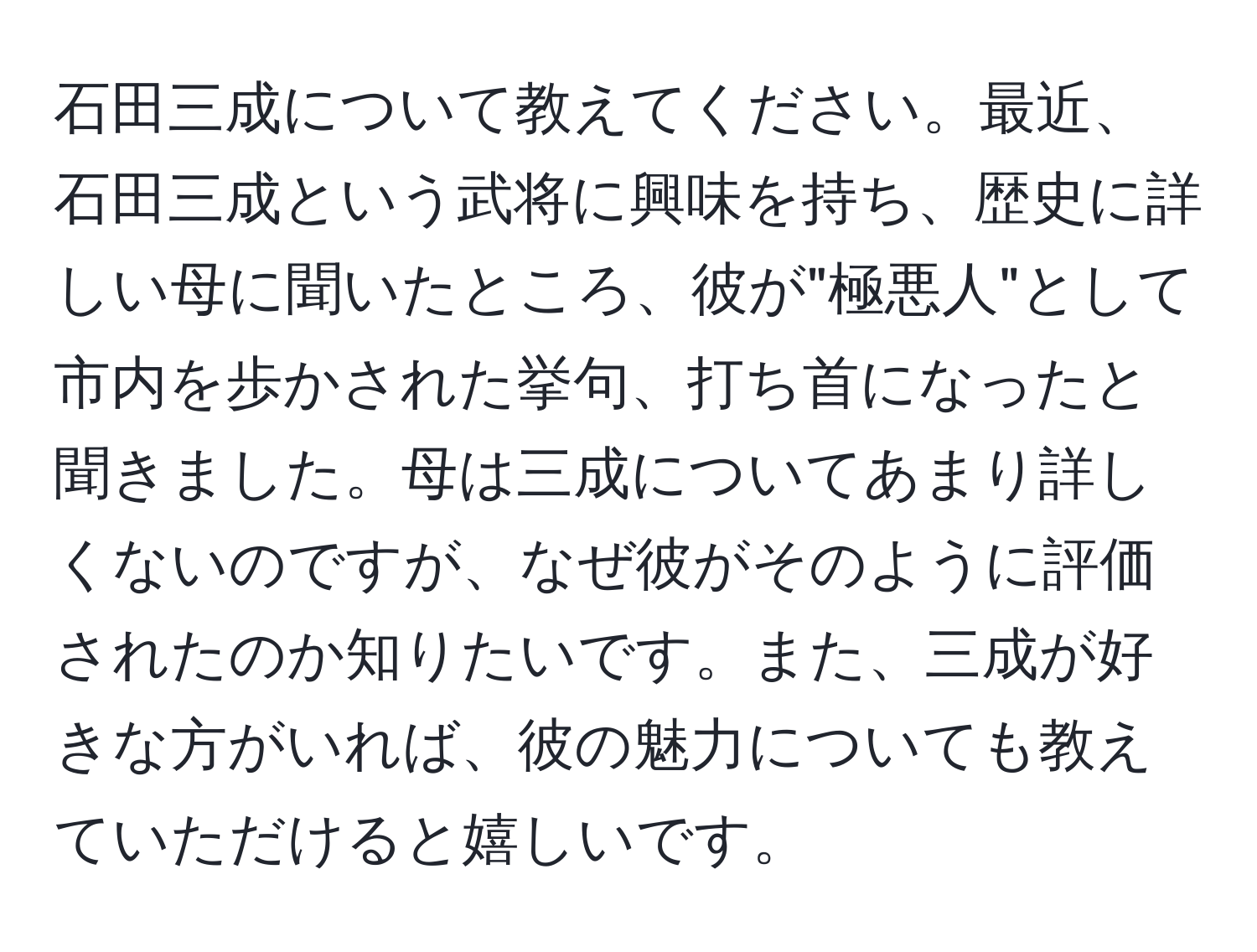 石田三成について教えてください。最近、石田三成という武将に興味を持ち、歴史に詳しい母に聞いたところ、彼が"極悪人"として市内を歩かされた挙句、打ち首になったと聞きました。母は三成についてあまり詳しくないのですが、なぜ彼がそのように評価されたのか知りたいです。また、三成が好きな方がいれば、彼の魅力についても教えていただけると嬉しいです。