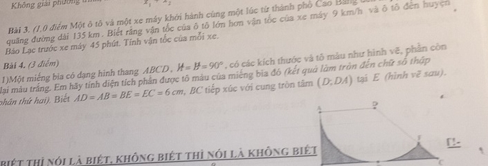 Không giải phường 
Bài 3. (1,0 điểm Một ô tô và một xe máy khởi hành cùng một lúc từ thành phố Cao Bảng 1
quãng đường dài 135 km. Biết rằng vận tốc của ô tô lớn hơn vận tốc của xe máy 9 km/h và ô tô đến huyện 
Bảo Lạc trước xe máy 45 phút. Tính vận tốc của mỗi xe. 
1)Một miếng bìa có dạng hình thang ABCD , H=B°=90° , có các kích thước và tô màu như hình vẽ, phần còn 
Bài 4. (3 điểm) 
lại màu trắng. Em hãy tính diện tích phần được tô màu của miêng bia đó (kết quả làm tròn đến chữ số thập 
phân thứ hai). Biết AD=AB=BE=EC=6cm , BC tiếp xúc với cung tròn tâm (D;DA) tại E (hình vẽ sau). 
!- 
biệt thị nói là biét, không biết thì nói là không biết 
C