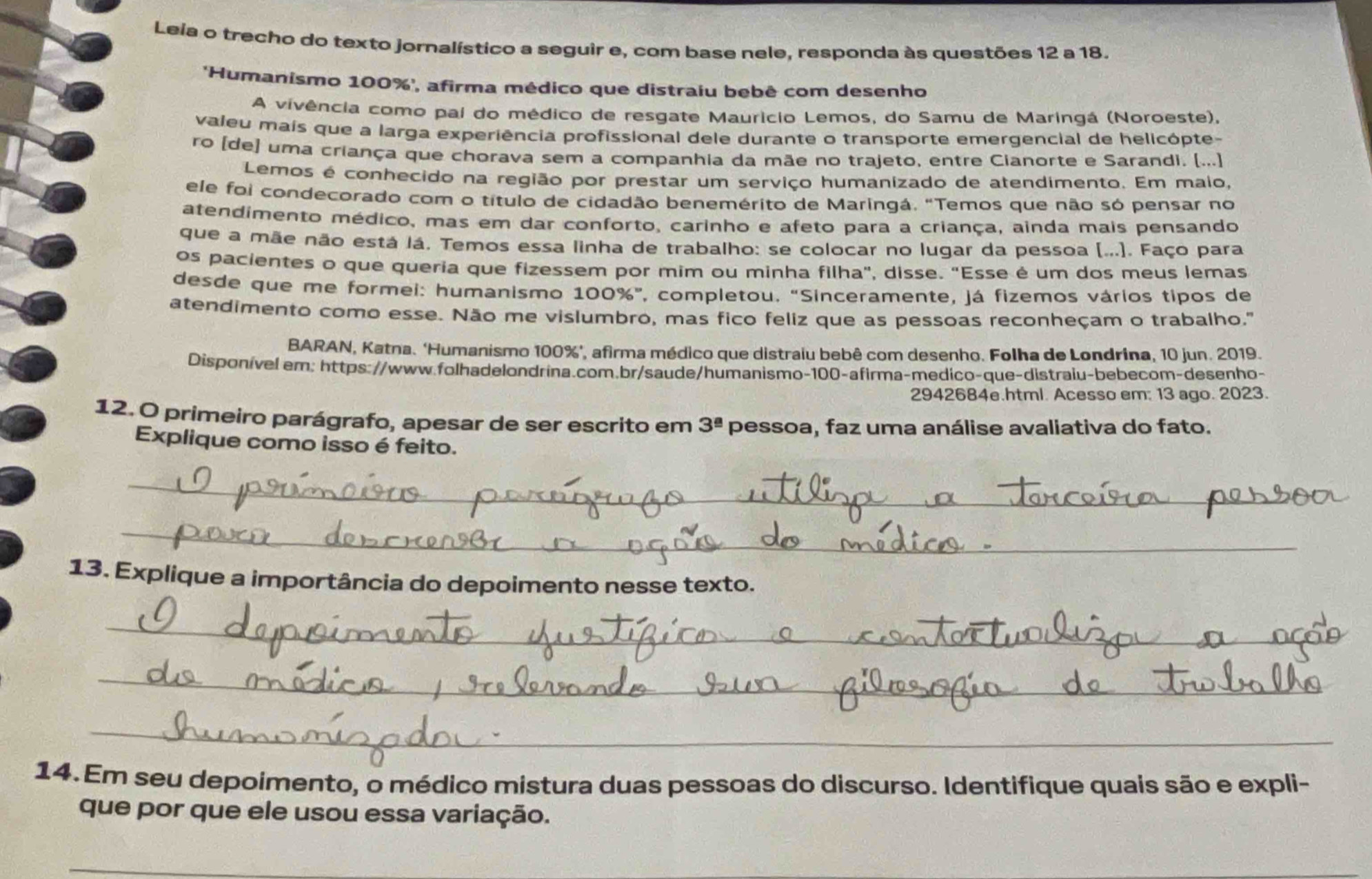 Leia o trecho do texto jornalístico a seguir e, com base nele, responda às questões 12 a 18.
Humanismo 100%', afirma médico que distraiu bebê com desenho
A vivência como pai do médico de resgate Maurício Lemos, do Samu de Maringá (Noroeste),
valeu mais que a larga experiência profissional dele durante o transporte emergencial de helicópte-
ro [de] uma criança que chorava sem a companhia da mãe no trajeto, entre Cianorte e Sarandi. (...)
Lemos é conhecido na região por prestar um serviço humanizado de atendimento. Em maio,
ele foi condecorado com o título de cidadão benemérito de Maringá. "Temos que não só pensar no
atendimento médico, mas em dar conforto, carinho e afeto para a criança, ainda mais pensando
que a mãe não está lá, Temos essa linha de trabalho: se colocar no lugar da pessoa (...). Faço para
os pacientes o que queria que fizessem por mim ou minha filha", disse. "Esse é um dos meus lemas
desde que me formei: humanismo 100%”, completou. “Sinceramente, já fizemos vários tipos de
atendimento como esse. Não me vislumbro, mas fico feliz que as pessoas reconheçam o trabalho.'"
BARAN, Katna. ‘Humanismo 100%’, afirma médico que distraiu bebê com desenho. Folha de Londrina, 10 jun. 2019.
Disponível ern: https://www.folhadelondrina.com.br/saude/humanismo-100-afirma-medico-que-distraiu-bebecom-desenho-
2942684e.html. Acesso em: 13 ago. 2023.
12. O primeiro parágrafo, apesar de ser escrito em 3^(_ a) pessoa, faz uma análise avaliativa do fato.
Explique como isso é feito.
_
_
13. Explique a importância do depoimento nesse texto.
_
_
_
14.Em seu depoimento, o médico mistura duas pessoas do discurso. Identifique quais são e expli-
que por que ele usou essa variação.
_