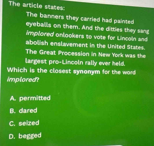 The article states:
The banners they carried had painted
eyeballs on them. And the ditties they sang
implored onlookers to vote for Lincoln and
abolish enslavement in the United States.
The Great Procession in New York was the
largest pro-Lincoln rally ever held.
Which is the closest synonym for the word
implored?
A. permitted
B. dared
C. seized
D. begged