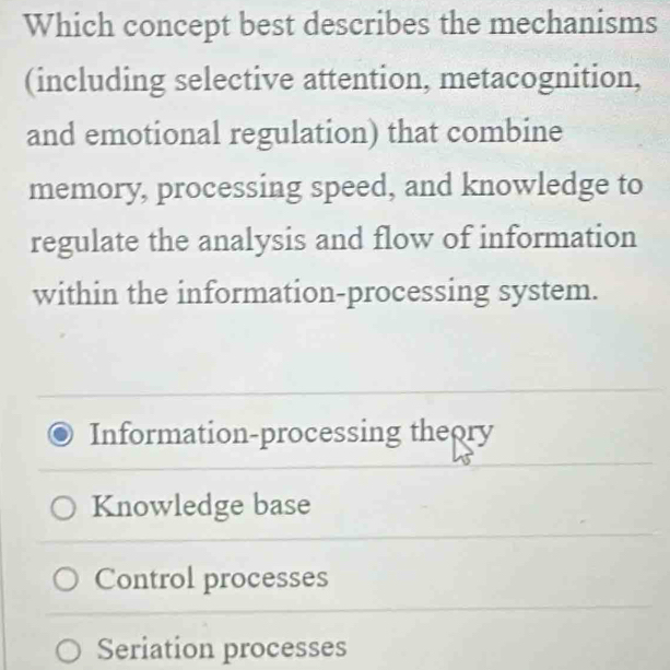 Which concept best describes the mechanisms
(including selective attention, metacognition,
and emotional regulation) that combine
memory, processing speed, and knowledge to
regulate the analysis and flow of information
within the information-processing system.
Information-processing theory
Knowledge base
Control processes
Seriation processes