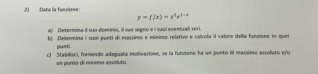 Data la funzione:
y=f/x)=x^2e^(1-x)
a) Determina il suo dominio, il suo segno e i suoi eventuali zeri. 
b) Determina i suoi punti di massimo e minimo relativo e calcola il valore della funzione in quei 
punti. 
c) Stabilisci, fornendo adeguata motivazione, se la funzione ha un punto di massimo assoluto e/o 
un punto di minimo assoluto.