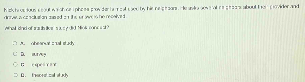 Nick is curious about which cell phone provider is most used by his neighbors. He asks several neighbors about their provider and
draws a conclusion based on the answers he received.
What kind of statistical study did Nick conduct?
A. observational study
B. survey
C. experiment
D. theoretical study