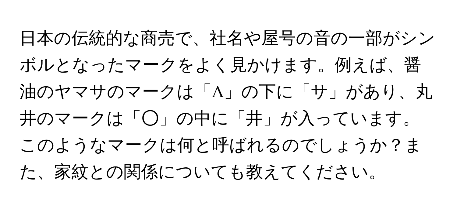 日本の伝統的な商売で、社名や屋号の音の一部がシンボルとなったマークをよく見かけます。例えば、醤油のヤマサのマークは「Λ」の下に「サ」があり、丸井のマークは「○」の中に「井」が入っています。このようなマークは何と呼ばれるのでしょうか？また、家紋との関係についても教えてください。