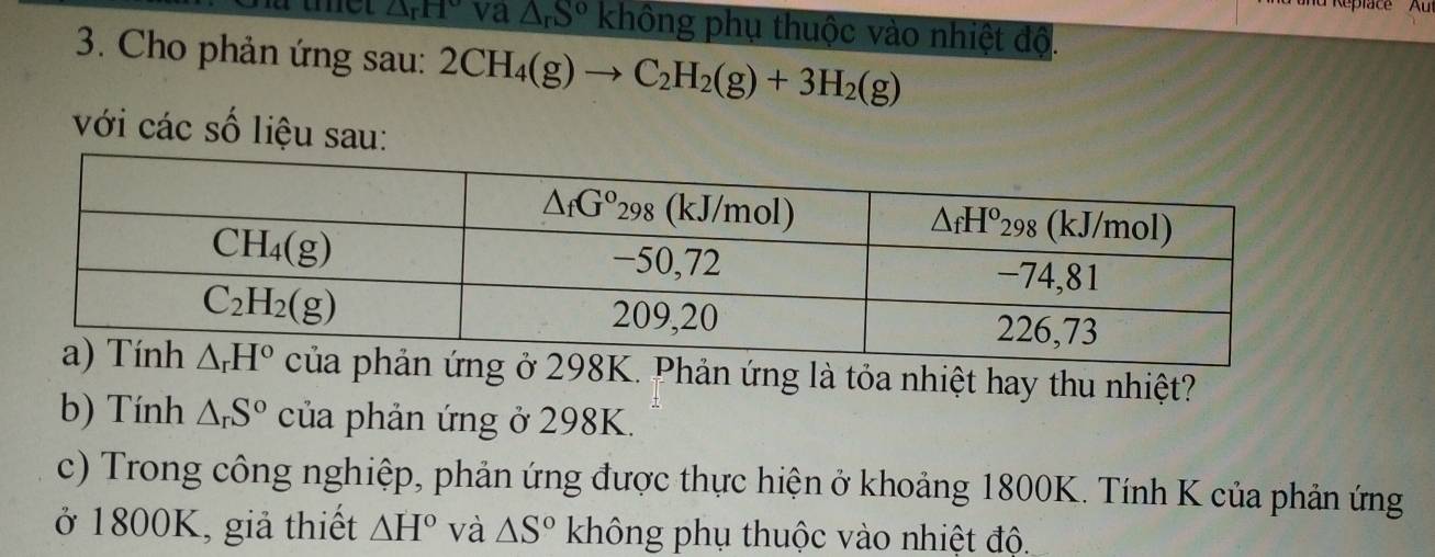 Replace Au
△ _rH° va △ _rS^o không phụ thuộc vào nhiệt độ.
3. Cho phản ứng sau: 2CH_4(g)to C_2H_2(g)+3H_2(g)
với các số liệu sau:
g ở 298K. Phản ứng là tỏa nhiệt hay thu nhiệt?
b) Tính △ _rS^o của phản ứng ở 298K.
c) Trong công nghiệp, phản ứng được thực hiện ở khoảng 1800K. Tính K của phản ứng
ở 1800K, giả thiết △ H° và △ S° không phụ thuộc vào nhiệt độ.