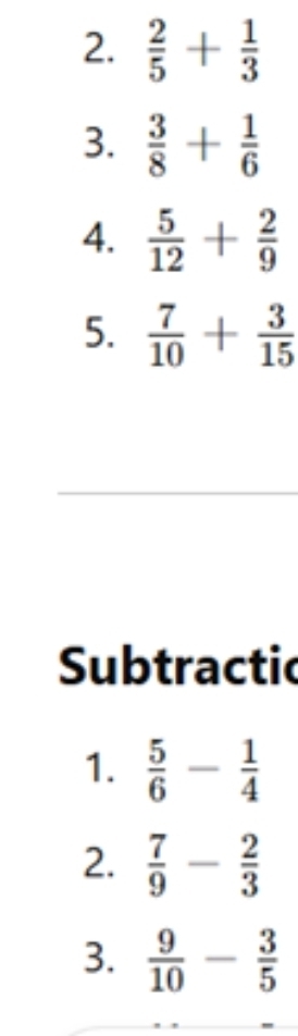  2/5 + 1/3 
3.  3/8 + 1/6 
4.  5/12 + 2/9 
5.  7/10 + 3/15 
Subtractic 
1.  5/6 - 1/4 
2.  7/9 - 2/3 
3.  9/10 - 3/5 