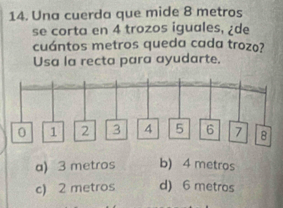 Una cuerda que mide 8 metros
se corta en 4 trozos iguales, ¿de
cuántos metros queda cada trozo?
Usa la recta para ayudarte.
a) 3 metros b) 4 metros
c) 2 metros d) 6 metros