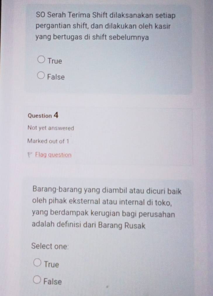 SO Serah Terima Shift dilaksanakan setiap
pergantian shift, dan dilakukan oleh kasir
yang bertugas di shift sebelumnya
True
False
Question 4
Not yet answered
Marked out of 1
Flag question
Barang-barang yang diambil atau dicuri baik
oleh pihak eksternal atau internal di toko,
yang berdampak kerugian bagi perusahan
adalah definisi dari Barang Rusak
Select one:
True
False