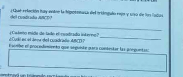 ¿Qué relación hay entre la hipotenusa del triángulo rojo y uno de los lados 
del cuadrado ABCD? 
_ 
¿Cuánto mide de lado el cuadrado interno? 
¿Cuál es el área del cuadrado ABCD? 
_ 
Escribe el procedimiento que seguiste para contestar las preguntas: 
construyó un triáneu