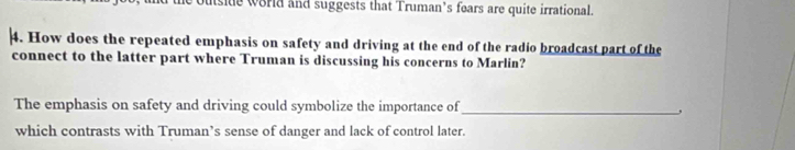 utsite world and suggests that Truman’s fears are quite irrational. 
4. How does the repeated emphasis on safety and driving at the end of the radio broadcast part of the 
connect to the latter part where Truman is discussing his concerns to Marlin? 
The emphasis on safety and driving could symbolize the importance of_ 
, 
which contrasts with Truman’s sense of danger and lack of control later.