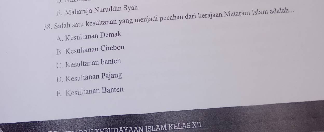 E. Maharaja Nuruddin Syah
38. Salah satu kesultanan yang menjadi pecahan dari kerajaan Mataram Islam adalah...
A. Kesultanan Demak
B. Kesultanan Cirebon
C. Kesultanan banten
D. Kesultanan Pajang
E. Kesultanan Banten
FRUDAYAAN ISLAM KELAS XII