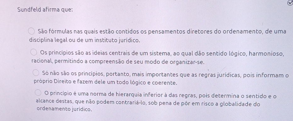 Sundfeld afirma que:
São fórmulas nas quais estão contidos os pensamentos diretores do ordenamento, de uma
disciplina legal ou de um instituto jurídico.
Os princípios são as ideias centrais de um sistema, ao qual dão sentido lógico, harmonioso,
racional, permitindo a compreensão de seu modo de organizar-se.
Só não são os princípios, portanto, mais importantes que as regras jurídicas, pois informam o
próprio Direito e fazem dele um todo lógico e coerente.
O princípio é uma norma de hierarquia inferior à das regras, pois determina o sentido e o
alcance destas, que não podem contrariá-lo, sob pena de pôr em risco a globalidade do
ordenamento jurídico.