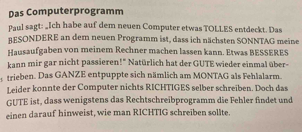 Das Computerprogramm 
Paul sagt: „Ich habe auf dem neuen Computer etwas TOLLES entdeckt. Das 
BESONDERE an dem neuen Programm ist, dass ich nächsten SONNTAG meine 
Hausaufgaben von meinem Rechner machen lassen kann. Etwas BESSERES 
kann mir gar nicht passieren!“ Natürlich hat der GUTE wieder einmal über- 
5 trieben. Das GANZE entpuppte sich nämlich am MONTAG als Fehlalarm. 
Leider konnte der Computer nichts RICHTIGES selber schreiben. Doch das 
GUTE ist, dass wenigstens das Rechtschreibprogramm die Fehler findet und 
einen darauf hinweist, wie man RICHTIG schreiben sollte.