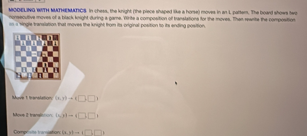 MODELING WITH MATHEMATICS In chess, the knight (the piece shaped like a horse) moves in an L pattern. The board shows two 
consecutive moves of a black knight during a game. Write a composition of translations for the moves. Then rewrite the composition 
as a single translation that moves the knight from its original position to its ending position. 
a 1 1
1 
a 
Move 1 translation: (x,y)to (□ ,□ )
Move 2 translation: (x,y) to (□ ,□ )
Composite transiation: (x,y)to (□ ,□ )