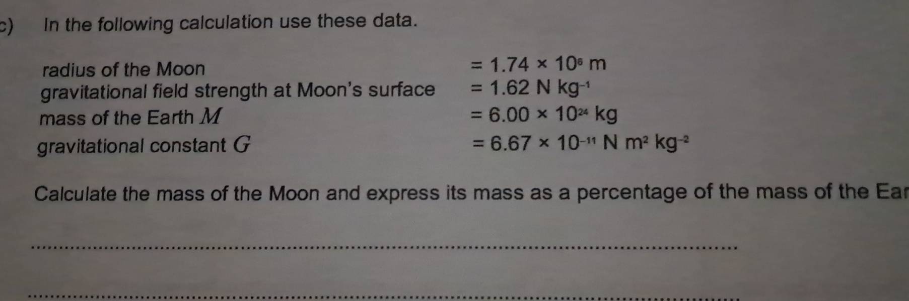 In the following calculation use these data. 
radius of the Moon
=1.74* 10^6m
gravitational field strength at Moon's surface =1.62Nkg^(-1)
mass of the Earth M =6.00* 10^(24)kg
gravitational constant G =6.67* 10^(-11)Nm^2kg^(-2)
Calculate the mass of the Moon and express its mass as a percentage of the mass of the Ear 
_ 
_