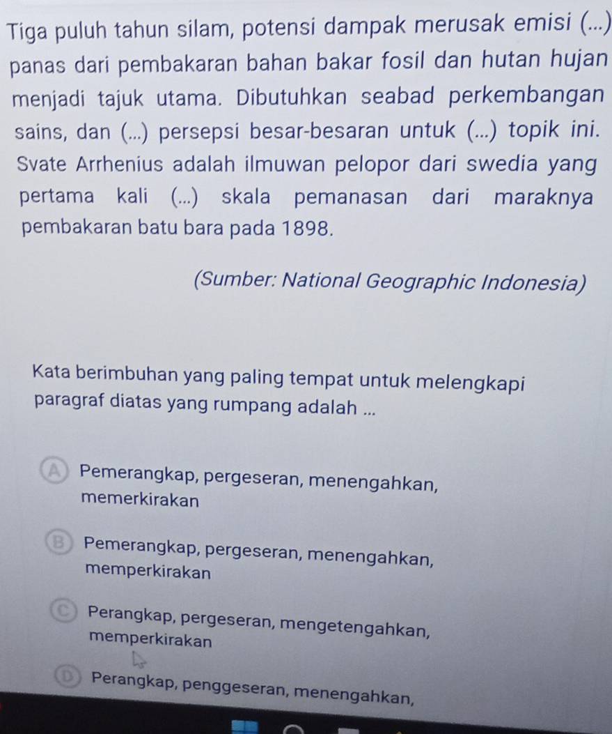 Tiga puluh tahun silam, potensi dampak merusak emisi (...)
panas dari pembakaran bahan bakar fosil dan hutan hujan
menjadi tajuk utama. Dibutuhkan seabad perkembangan
sains, dan (...) persepsi besar-besaran untuk (...) topik ini.
Svate Arrhenius adalah ilmuwan pelopor dari swedia yang
pertama kali (...) skala pemanasan dari maraknya
pembakaran batu bara pada 1898.
(Sumber: National Geographic Indonesia)
Kata berimbuhan yang paling tempat untuk melengkapi
paragraf diatas yang rumpang adalah ...
Pemerangkap, pergeseran, menengahkan,
memerkirakan
Pemerangkap, pergeseran, menengahkan,
memperkirakan
Perangkap, pergeseran, mengetengahkan,
memperkirakan
Perangkap, penggeseran, menengahkan,