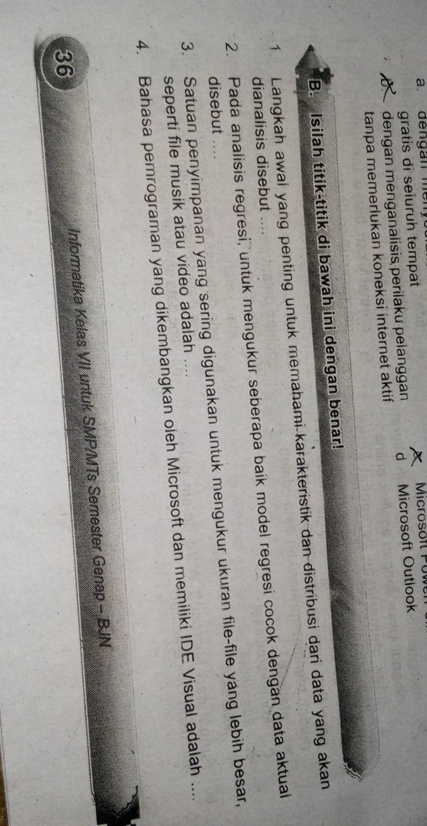 dengan me n y 
gratis di seluruh tempat Microsoft Puw 
D dengan menganalísis perilaku pelanggan d Microsoft Outlook 
tanpa memerlukan koneksi ínternet aktif 
B. Isilah titik-titik di bawah ini dengan benar! 
1 Langkah awal yang penting untuk memahami karakteristik dan distribusi dari data yang akan 
dianalisis disebut .... 
2. Pada analisis regresi, untuk mengukur seberapa baik model regresi cocok dengan data aktual 
3. Satuan penyimpanan yang sering digunakan untuk mengukur ukuran file-file yang lebih besar, disebut .... 
seperti file musik atau video adalah .... 
4. Bahasa perrograman yang dikembangkan oleh Microsoft dan memiliki IDE Visual adalah .... 
Informatika Kelas VII untuk SMP/MTs Semester Genap - BJN 
36