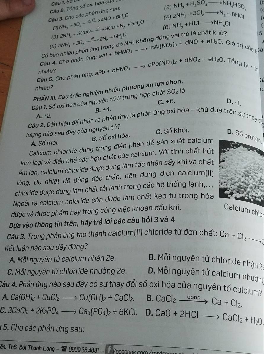 Số U.
(2) NH_3+H_2SO_4to NH_4HSO_4 (t
Câu 2. Tổng số oxi hóa của
(4) 2NH_3+3Cl_2to N_2+6HCl (
Câu 3. Cho các phản ứng sau:
(1) NH_3+5O_2xrightarrow xt_1t^24NO+6H_2O
(3] 2NH_3+3CuOxrightarrow t^03Cu+N_2+3H_2O (6) NH_3+HClto NH_4Cl
(5) 2NH_3+3O_2xrightarrow t^02N_2+6H_2O
ir io
Có bao nhiêu phản ứng
Câu 4. Cho phản ứng: aAl+bHNO_3to cAl(NO_3)_3+dNO+eH_2O.Giá trị của h ;â
nhiêu?
Câu 5. Cho phản ứng: aPb+bHNO_3to cPb(NO_3)_2+dNO_2+eH_2O. T O∩ C (a+b)
nhiêu? ;ề
PHẤN III. Câu trắc nghiệm nhiều phương án lựa chọn.
Câu 1. Số oxi hoá của nguyên tố S trong hợp chất SO_2 là
1C
C. +6. D. -1.
B. +4.
A. +2.
Cầu 2. Dấu hiệu để nhận ra phản ứng là phản ứng oxi hóa - khử dựa trên sự thay đổ
lượng nào sau đây của nguyên tử?
B. Số oxi hóa. C. Số khối.
D. Số proton
A. Số mol.
Calcium chloride dung trong điện phân để sản xuất calcium
kim loại và điều chế các hợp chất của calcium. Với tính chất hút
ẩm lớn, calcium chloride được dung làm tác nhân sấy khí và chất
lỏng. Do nhiệt độ đông đặc thấp, nên dung dịch calcium(II)
chloride được dung làm chất tải lạnh trong các hệ thống lạnh,...
Ngoài ra calcium chloride còn được làm chất keo tụ trong hóa
được và dược phẩm hay trong công việc khoan dầu khí. Calcium chlo
Dựa vào thông tin trên, hãy trả lời các câu hỏi 3 và 4
Câu 3. Trong phản ứng tạo thành calcium(II) chloride từ đơn chất: Ca+Cl_2to C
Kết luận nào sau đây đúng?
A. Mỗi nguyên tử calcium nhận 2e. B. Mỗi nguyên tử chloride nhận 20
C. Mỗi nguyên tử chlorride nhường 2e. D. Mỗi nguyên tử calcium nhường
Câu 4. Phản ứng nào sau đây có sự thay đổi số oxi hóa của nguyên tố calcium?
A. Ca(OH)_2+CuCl_2to Cu(OH)_2+CaCl_2. B. CaCl_2xrightarrow dpncCa+Cl_2.
C. 3CaCl_2+2K_3PO_4to Ca_3(PO_4)_2+6KCl. D. CaO+2HClto CaCl_2+H_2O.
1 5. Cho các phản ứng sau:
Tên: ThS. Bùi Thanh L. Long-27.0909.38.4881-