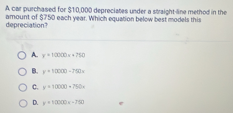 A car purchased for $10,000 depreciates under a straight-line method in the
amount of $750 each year. Which equation below best models this
depreciation?
A. y=10000x+750
B. y=10000-750x
C. y=10000+750x
D. y=10000x-750