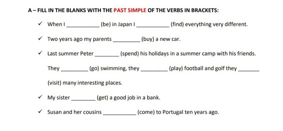 A - FILL IN THE BLANKS WITH THE PAST SIMPLE OF THE VERBS IN BRACKETS: 
When I_ (be) in Japan I _(find) everything very different.
Two years ago my parents _(buy) a new car. 
Last summer Peter_ (spend) his holidays in a summer camp with his friends. 
They _(go) swimming, they _(play) football and golf they_ 
(visit) many interesting places. 
My sister _(get) a good job in a bank. 
Susan and her cousins _(come) to Portugal ten years ago.