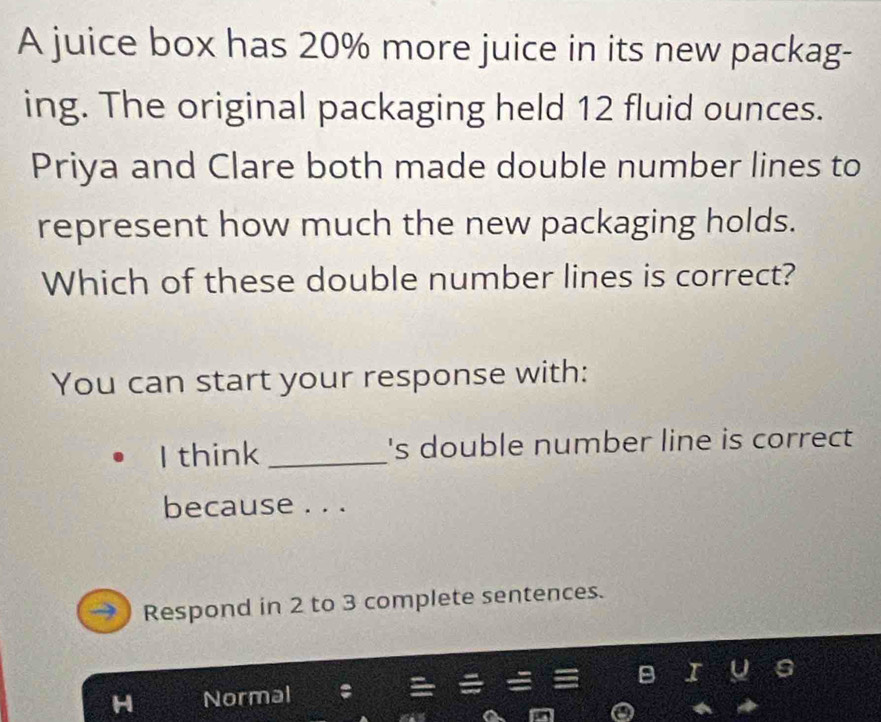 A juice box has 20% more juice in its new packag- 
ing. The original packaging held 12 fluid ounces. 
Priya and Clare both made double number lines to 
represent how much the new packaging holds. 
Which of these double number lines is correct? 
You can start your response with: 
I think _'s double number line is correct 
because . . . 
Respond in 2 to 3 complete sentences. 
Normal : B I