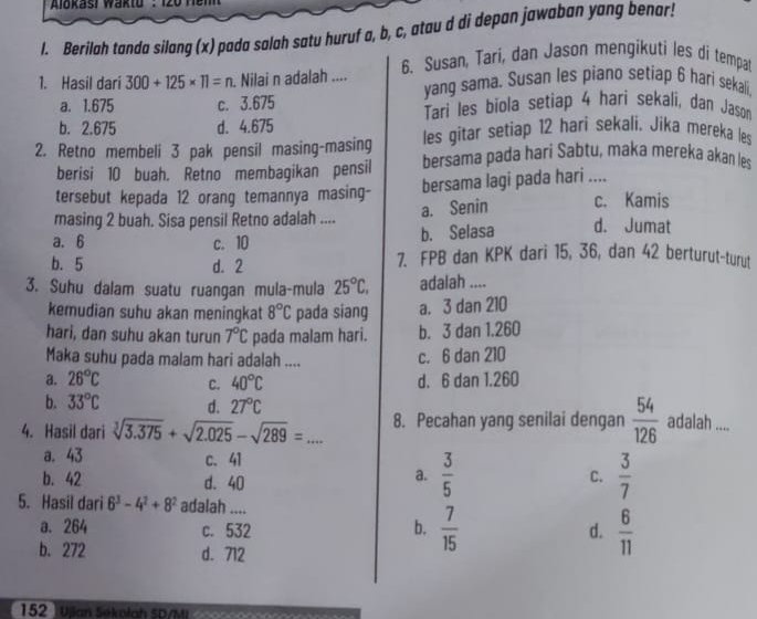 Alokasi waktu : 120 nem 
l. Berilah tanda silang (x) pada salah satu huruf a, b, c, atau d di depan jawaban yang benar!
1. Hasil dari 300+125* 11=n Nilai n adalah .... 6. Susan, Tari, dan Jason mengikuti les di tempat
yang sama. Susan les piano setiap 6 hari sekali,
a. 1.675 c. 3.675 Tari les biola setiap 4 hari sekali, dan Jason
b. 2.675 d. 4.675 les gitar setiap 12 hari sekali. Jika mereka les
2. Retno membeli 3 pak pensil masing-masing bersama pada hari Sabtu, maka mereka akan les
berisi 10 buah. Retno membagikan pensil
tersebut kepada 12 orang temannya masing- bersama lagi pada hari .... c. Kamis
a. Senin
masing 2 buah. Sisa pensil Retno adalah ....
a. 6 c. 10 b. Selasa d. Jumat
b. 5 d. 2 7. FPB dan KPK dari 15, 36, dan 42 berturut-turut
3. Suhu dalam suatu ruangan mula-mula 25°C. adalah ....
kemudian suhu akan meningkat 8°C pada siang a. 3 dan 210
hari, dan suhu akan turun 7°C pada malam hari. b. 3 dan 1.260
Maka suhu pada malam hari adalah ....
c. 6 dan 210
a. 26°C C. 40°C d. 6 dan 1.260
b. 33°C d. 27°C
4. Hasil dari sqrt[3](3.375)+sqrt(2.025)-sqrt(289)= _ 8. Pecahan yang senilai dengan  54/126  adalah ....
a. 43 c.41
b. 42 d. 40
a.  3/5   3/7 
C.
5. Hasil dari 6^3-4^2+8^2 adalah ....
a. 264 c. 532 b.  7/15  d.  6/11 
b. 272 d. 712
152 Ujan Søkolah SD/MI