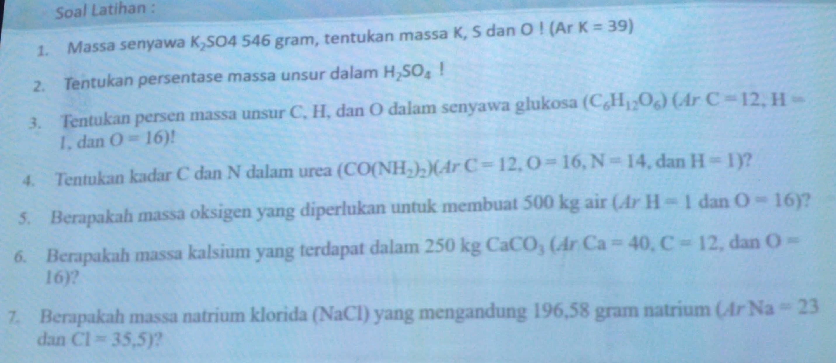 Soal Latihan : 
1. Massa senyawa K_2 SO4 546 gram, tentukan massa K, S dan O! (Ar K=39)
2. Tentukan persentase massa unsur dalam H_2SO_4!
3. Tentukan persen massa unsur C, H, dan O dalam senyawa glukosa (C_6H_12O_6)(ArC=12, H=
1, dan O=16)
4. Tentukan kadar C dan N dalam urea (CO(NH_2)_2)(ArC=12, O=16, N=14, □ dan H=1) ? 
5. Berapakah massa oksigen yang diperlukan untuk membuat 500 kg air (ArH=1danO=16) ? 
6. Berapakah massa kalsium yang terdapat dalam 250kgCaCO_3(ArCa=40, C=12 , dan O=
16)? 
7. Berapakah massa natrium klorida (NaCl) yang mengandung 196,58 gram natrium MrNa=23
dan C1=35,5) ?