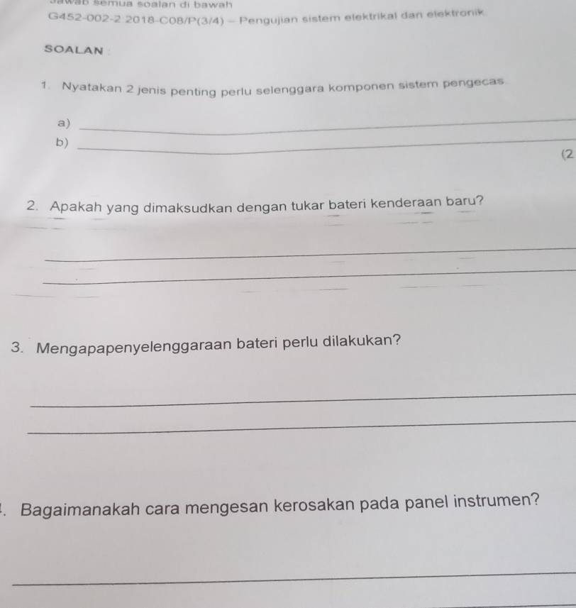 awab šemua soalan di bawah 
G452-002-2:2018-C08/P(3/4) - Pengujian sistem elektrikal dan elektronik 
SOALAN ： 
1. Nyatakan 2 jenis penting perlu selenggara komponen sistem pengecas 
a) 
_ 
b) 
_ 
(2 
2. Apakah yang dimaksudkan dengan tukar bateri kenderaan baru? 
_ 
_ 
3. Mengapapenyelenggaraan bateri perlu dilakukan? 
_ 
_ 
. Bagaimanakah cara mengesan kerosakan pada panel instrumen? 
_