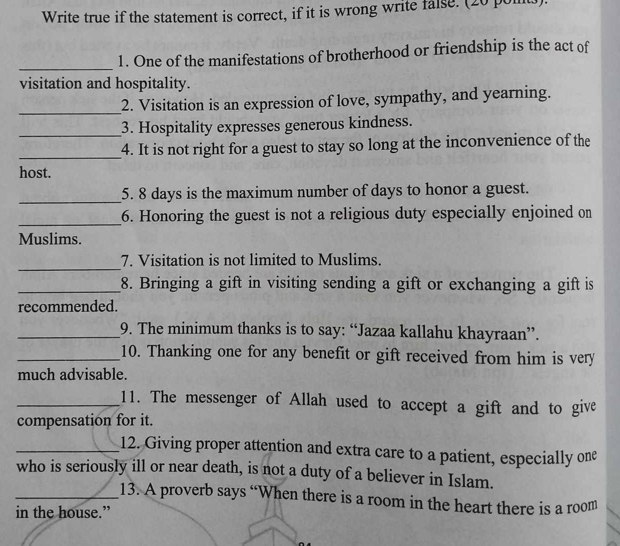 Write true if the statement is correct, if it is wrong write false. (20 poits). 
_ 
1. One of the manifestations of brotherhood or friendship is the act of 
visitation and hospitality. 
_ 
2. Visitation is an expression of love, sympathy, and yearning. 
_3. Hospitality expresses generous kindness. 
_4. It is not right for a guest to stay so long at the inconvenience of the 
host. 
_ 
5. 8 days is the maximum number of days to honor a guest. 
_6. Honoring the guest is not a religious duty especially enjoined on 
Muslims. 
_ 
7. Visitation is not limited to Muslims. 
_8. Bringing a gift in visiting sending a gift or exchanging a gift is 
recommended. 
_9. The minimum thanks is to say: “Jazaa kallahu khayraan”. 
_10. Thanking one for any benefit or gift received from him is very 
much advisable. 
_11. The messenger of Allah used to accept a gift and to give 
compensation for it. 
_12. Giving proper attention and extra care to a patient, especially one 
who is seriously ill or near death, is not a duty of a believer in Islam. 
_13. A proverb says “When there is a room in the heart there is a room 
in the house.”