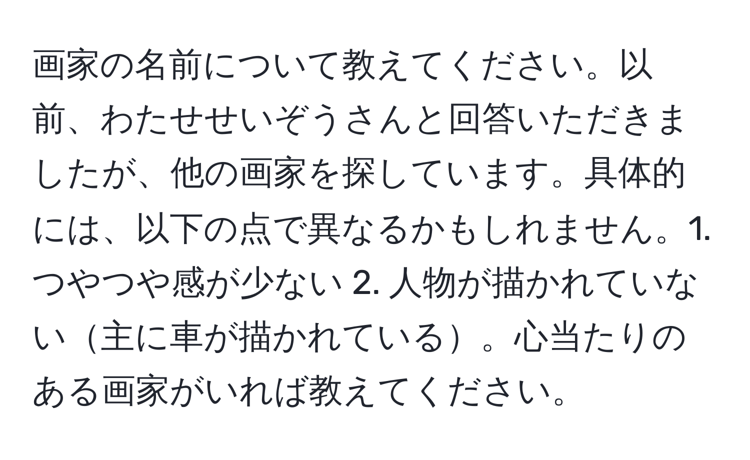 画家の名前について教えてください。以前、わたせせいぞうさんと回答いただきましたが、他の画家を探しています。具体的には、以下の点で異なるかもしれません。1. つやつや感が少ない 2. 人物が描かれていない主に車が描かれている。心当たりのある画家がいれば教えてください。