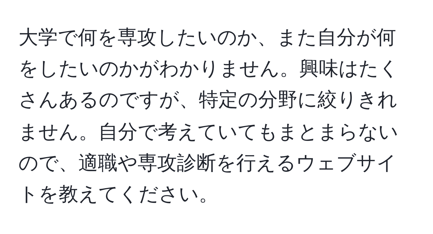 大学で何を専攻したいのか、また自分が何をしたいのかがわかりません。興味はたくさんあるのですが、特定の分野に絞りきれません。自分で考えていてもまとまらないので、適職や専攻診断を行えるウェブサイトを教えてください。