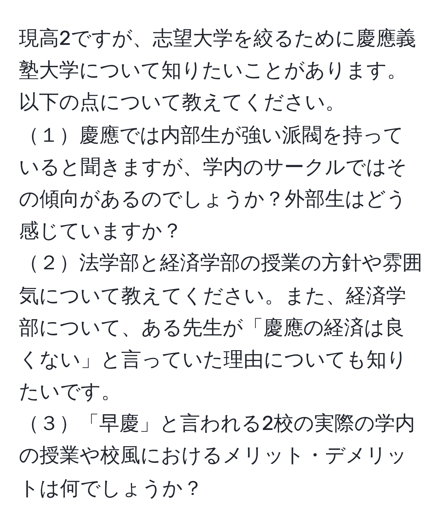 現高2ですが、志望大学を絞るために慶應義塾大学について知りたいことがあります。以下の点について教えてください。  
１慶應では内部生が強い派閥を持っていると聞きますが、学内のサークルではその傾向があるのでしょうか？外部生はどう感じていますか？  
２法学部と経済学部の授業の方針や雰囲気について教えてください。また、経済学部について、ある先生が「慶應の経済は良くない」と言っていた理由についても知りたいです。  
３「早慶」と言われる2校の実際の学内の授業や校風におけるメリット・デメリットは何でしょうか？