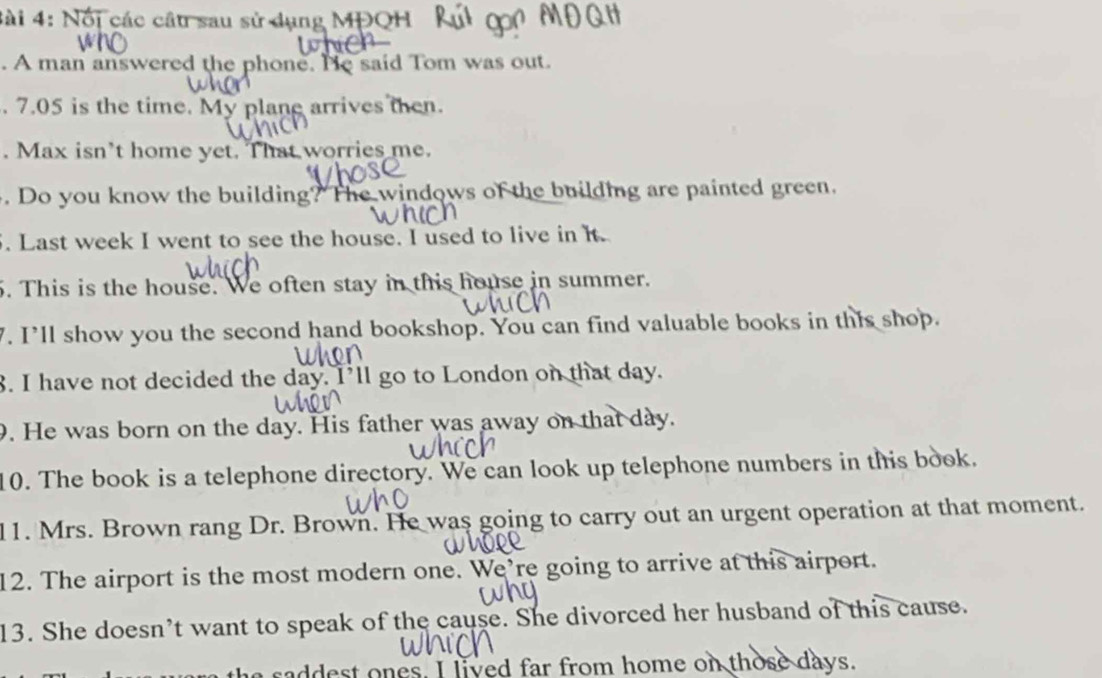 Nổi các câu sau sử dụng MPQH 
. A man answered the phone. He said Tom was out. 
. 7.05 is the time. My plane arrives then. 
. Max isn't home yet. That worries me. 
. Do you know the building? The windows of the building are painted green. 
. Last week I went to see the house. I used to live in it. 
5. This is the house. We often stay in this house in summer. 
7. I’ll show you the second hand bookshop. You can find valuable books in this shop. 
8. I have not decided the day. I’ll go to London on that day. 
9. He was born on the day. His father was away on that day. 
10. The book is a telephone directory. We can look up telephone numbers in this book. 
11. Mrs. Brown rang Dr. Brown. He was going to carry out an urgent operation at that moment. 
12. The airport is the most modern one. We’re going to arrive at this airport. 
13. She doesn’t want to speak of the cause. She divorced her husband of this cause. 
saddest ones. I lived far from home on those days.