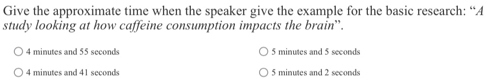 Give the approximate time when the speaker give the example for the basic research: “A
study looking at how caffeine consumption impacts the brain”.
4 minutes and 55 seconds 5 minutes and 5 seconds
4 minutes and 41 seconds 5 minutes and 2 seconds