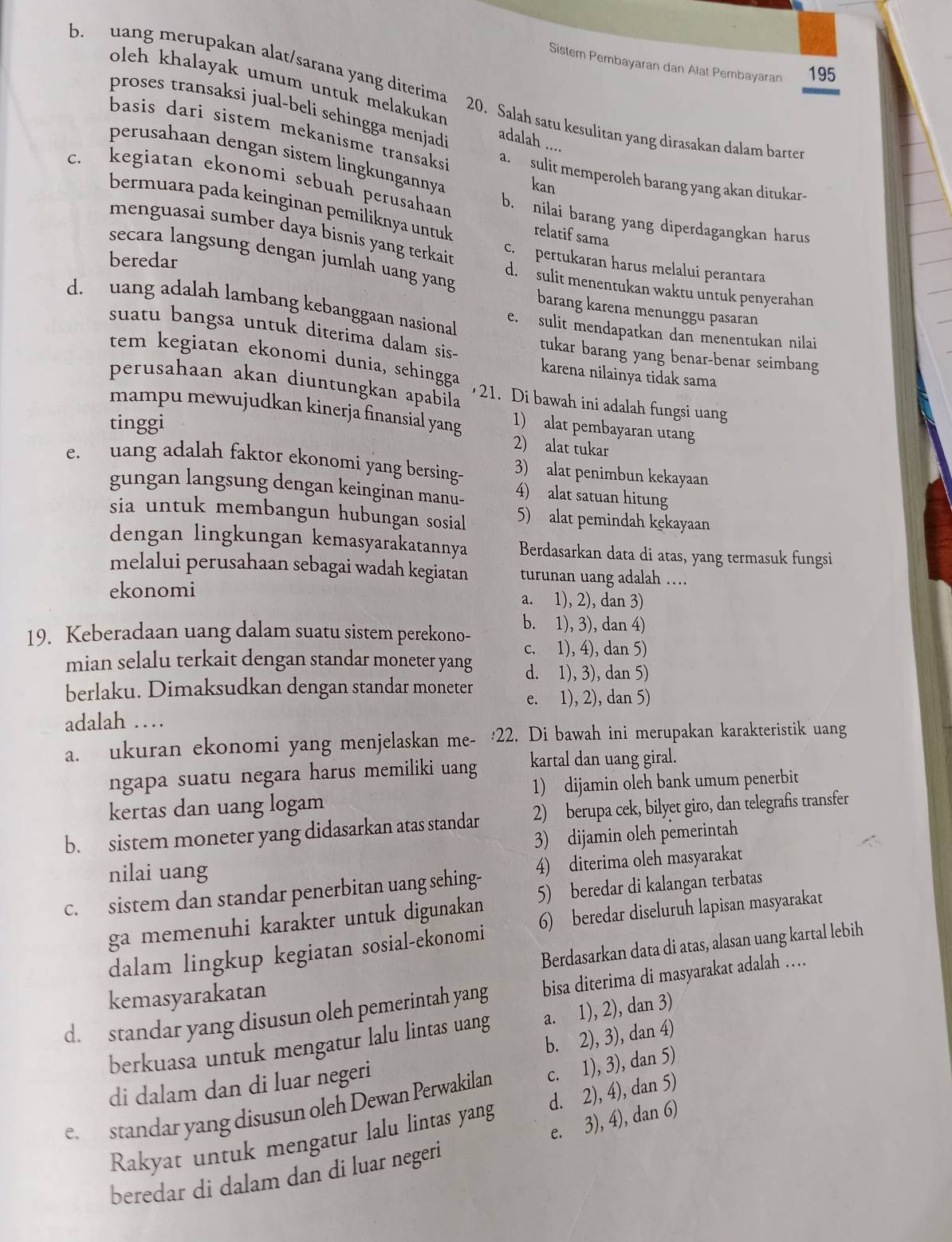 Sistem Pembayaran dan Alat Pembayaran 195
b. uang merupakan alat/sarana yang diterima 20. Salah satu kesulitan yang dirasakan dalam barter
oleh khalayak umum untuk melakukan adalah ....
proses transaksi jual-beli sehingga menjad!
basis dari sistem mekanisme transaks a.  sulit memperoleh barang yang akan ditukar-
perusahaan dengan sistem lingkungannya
kan
c. kegiatan ekonomi sebuah perusahaan b. nilai barang yang diperdagangkan harus
bermuara pada keinginan pemiliknya untuk relatif sama
menguasai sumber daya bisnis yang terkai c. pertukaran harus melalui perantara
beredar
secara langsung dengan jumlah uang yang d. sulit menentukan waktu untuk penyerahan
barang karena menunggu pasaran
d.  uang adalah lambang kebanggaan nasiona e. sulit mendapatkan dan menentukan nilai
suatu bangsa untuk diterima dalam sis- tukar barang yang benar-benar seimbang
tem kegiatan ekonomi dunia, sehingga karena nilainya tidak sama
perusahaan akan diuntungkan apabila 21. Di bawah ini adalah fungsi uang
mampu mewujudkan kinerja finansial yang 1) alat pembayaran utang
tinggi
2) alat tukar
e  uang adalah faktor ekonomi yang bersing- 3) alat penimbun kekayaan
gungan langsung dengan keinginan manu- 4) alat satuan hitung
sia untuk membangun hubungan sosial 5) alat pemindah kekayaan
dengan lingkungan kemasyarakatannya Berdasarkan data di atas, yang termasuk fungsi
melalui perusahaan sebagai wadah kegiatan turunan uang adalah .
ekonomi a. 1), 2), dan 3)
19. Keberadaan uang dalam suatu sistem perekono- b. 1), 3), dan 4)
c. 1), 4), dan 5)
mian selalu terkait dengan standar moneter yang d. 1), 3), dan 5)
berlaku. Dimaksudkan dengan standar moneter e. 1), 2), dan 5)
adalah …
a. ukuran ekonomi yang menjelaskan me- :22. Di bawah ini merupakan karakteristik uang
ngapa suatu negara harus memiliki uang kartal dan uang giral.
kertas dan uang logam 1) dijamin oleh bank umum penerbit
b. sistem moneter yang didasarkan atas standar 2) berupa cek, bilyet giro, dan telegrafis transfer
3) dijamin oleh pemerintah
nilai uang
c. sistem dan standar penerbitan uang sehing- 4) diterima oleh masyarakat
ga memenuhi karakter untuk digunakan 5) beredar di kalangan terbatas
dalam lingkup kegiatan sosial-ekonomi 6) beredar diseluruh lapisan masyarakat
Berdasarkan data di atas, alasan uang kartal lebih
kemasyarakatan
d. standar yang disusun oleh pemerintah yang bisa diterima di masyarakat adalah …
berkuasa untuk mengatur lalu lintas uang a. 1), 2), dan 3)
b. 2), 3), dan 4)
di dalam dan di luar negeri
e. standar yang disusun oleh Dewan Perwakilan c. 1), 3), dan 5)
Rakyat untuk mengatur lalu lintas yang d. 2), 4), dan 5)
beredar di dalam dan di luar negeri e. 3), 4), dan 6)