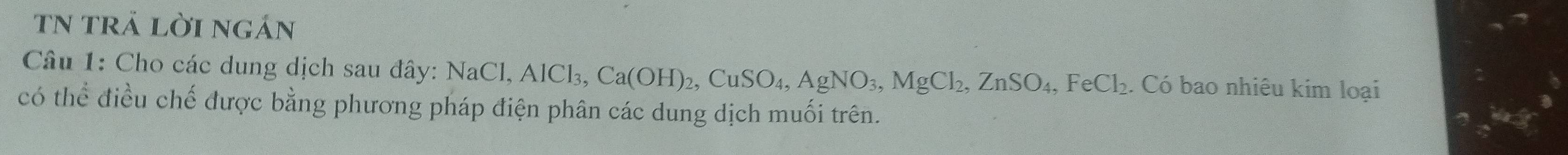 TN trả lời ngán 
Câu 1: Cho các dung dịch sau đây: Na NaCl, AlCl_3, Ca(OH)_2, CuSO_4, AgNO_3, MgCl_2, ZnSO_4, FeCl_2. Có bao nhiêu kim loại 
có thể điều chế được bằng phương pháp điện phân các dung dịch muối trên.