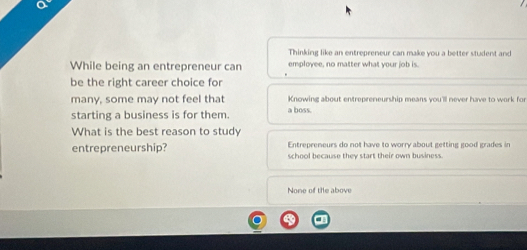 Thinking like an entrepreneur can make you a better student and
While being an entrepreneur can employee, no matter what your job is.
be the right career choice for
many, some may not feel that a boss. Knowing about entrepreneurship means you'll never have to work for
starting a business is for them.
What is the best reason to study
Entrepreneurs do not have to worry about getting good grades in
entrepreneurship? school because they start their own business.
None of the above